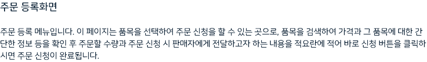 주문 등록화면 주문 등록 메뉴입니다. 이 페이지는 품목을 선택하여 주문 신청을 할 수 있는 곳으로, 품목을 검색하여 가격과 그 품목에 대한 간단한 정보 등을 확인 후 주문할 수량과 주문 신청 시 판매자에게 전달하고자 하는 내용을 적요란에 적어 바로 신청 버튼을 클릭하시면 주문 신청이 완료됩니다.