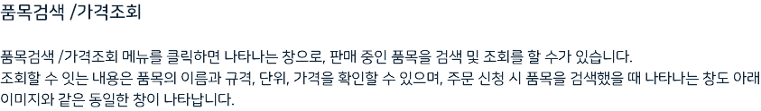 품목검색 /가격조회 품목검색 /가격조회 메뉴를 클릭하면 나타나는 창으로, 판매 중인 품목을 검색 및 조회를 할 수가 있습니다. 조회할 수 잇는 내용은 품목의 이름과 규격, 단위, 가격을 확인할 수 있으며, 주문 신청 시 품목을 검색했을 때 나타나는 창도 아래 이미지와 같은 동일한 창이 나타납니다.