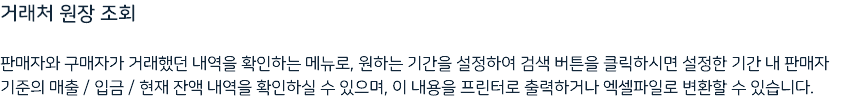 거래처 원장 조회 판매자와 구매자가 거래했던 내역을 확인하는 메뉴로, 원하는 기간을 설정하여 검색 버튼을 클릭하시면 설정한 기간 내 판매자 기준의 매출 / 입금 / 현재 잔액 내역을 확인하실 수 있으며, 이 내용을 프린터로 출력하거나 엑셀파일로 변환할 수 있습니다.