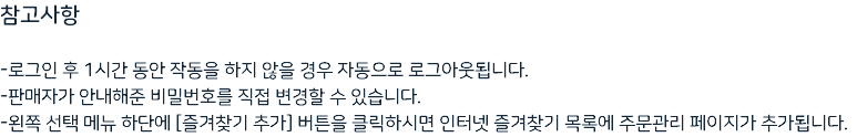 참고사항 -로그인 후 1시간 동안 작동을 하지 않을 경우 자동으로 로그아웃됩니다. -판매자가 안내해준 비밀번호를 직접 변경할 수 있습니다. -왼쪽 선택 메뉴 하단에 [즐겨찾기 추가] 버튼을 클릭하시면 인터넷 즐겨찾기 목록에 주문관리 페이지가 추가됩니다.