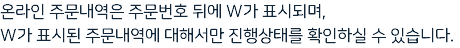 온라인 주문내역은 주문번호 뒤에 W가 표시되며, W가 표시된 주문내역에 대해서만 진행상태를 확인하실 수 있습니다.