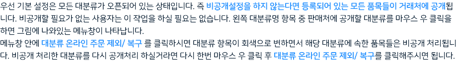 우선 기본 설정은 모든 대분류가 오픈되어 있는 상태입니다. 즉 비공개설정을 하지 않는다면 등록되어 있는 모든 품목들이 거래처에 공개됩니다. 비공개할 필요가 없는 사용자는 이 작업을 하실 필요는 없습니다. 왼쪽 대분류명 항목 중 판매처에 공개할 대분류를 마우스 우 클릭을 하면 그림에 나와있는 메뉴창이 나타납니다. 메뉴창 안에 대분류 온라인 주문 제외/ 복구 를 클릭하시면 대분류 항목이 회색으로 변하면서 해당 대분류에 속한 품목들은 비공개 처리됩니다. 비공개 처리한 대분류를 다시 공개처리 하실거라면 다시 한번 마우스 우 클릭 후 대분류 온라인 주문 제외/ 복구를 클릭해주시면 됩니다.