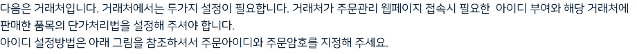 다음은 거래처입니다. 거래처에서는 두가지 설정이 필요합니다. 거래처가 주문관리 웹페이지 접속시 필요한 아이디 부여와 해당 거래처에 판매한 품목의 단가처리법을 설정해 주셔야 합니다. 아이디 설정방법은 아래 그림을 참조하셔서 주문아이디와 주문암호를 지정해 주세요.