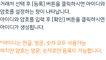 거래처 선택 후 [등록] 버튼을 클릭하시면 아이디와 암호를 설정하는 창이 나타납니다. 아이디와 암호를 입력 후 [확인] 버튼을 클릭하시면 아이디가 생성됩니다. *아이디는 한글, 영문, 숫자 모두 사용가능 하지만 암호는 영문, 숫자로만 등록이 가능합니다.